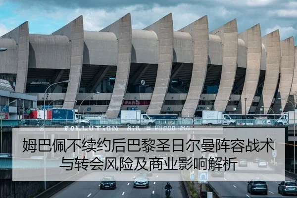 姆巴佩不续约后巴黎圣日尔曼阵容战术与转会风险及商业影响解析